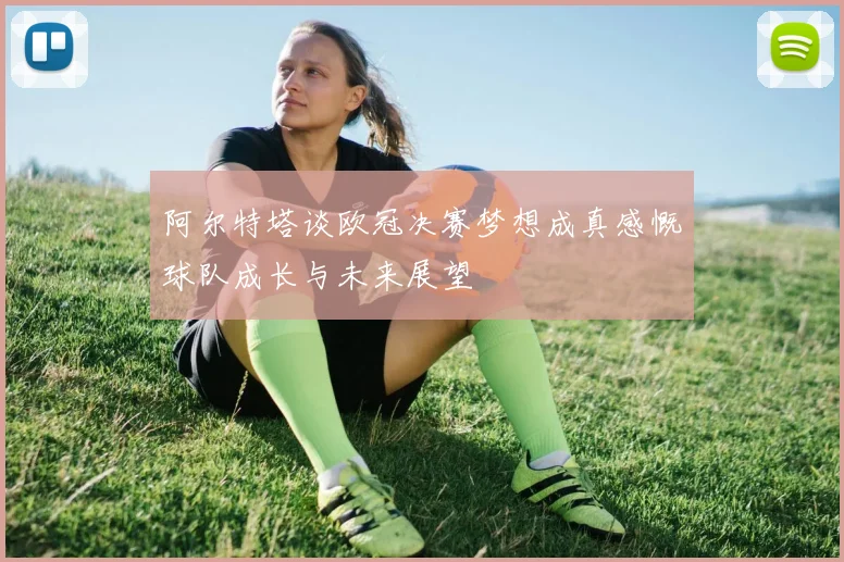 阿尔特塔谈欧冠决赛梦想成真感慨球队成长与未来展望