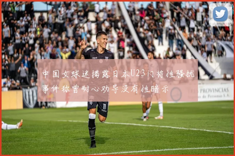 中国女球迷揭露日本U23门将性骚扰事件称曾耐心劝导没有性暗示