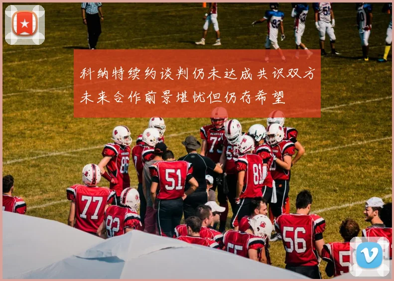 科纳特续约谈判仍未达成共识双方未来合作前景堪忧但仍存希望