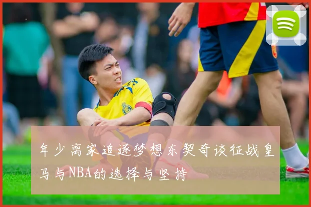 年少离家追逐梦想东契奇谈征战皇马与NBA的选择与坚持
