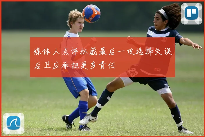 媒体人点评林葳最后一攻选择失误后卫应承担更多责任