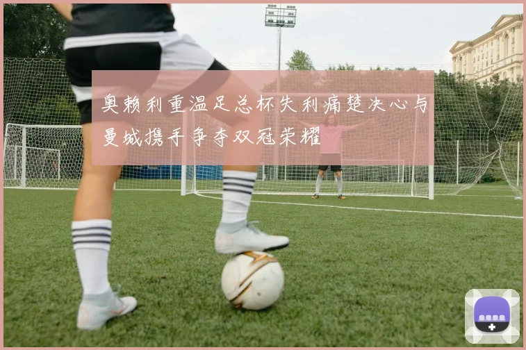 奥赖利重温足总杯失利痛楚决心与曼城携手争夺双冠荣耀