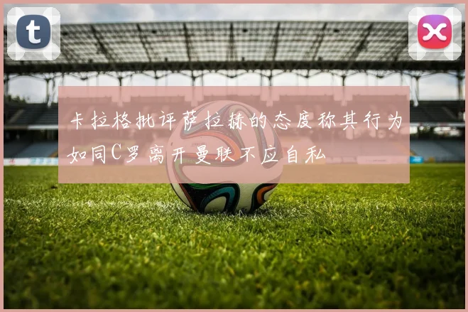 卡拉格批评萨拉赫的态度称其行为如同C罗离开曼联不应自私