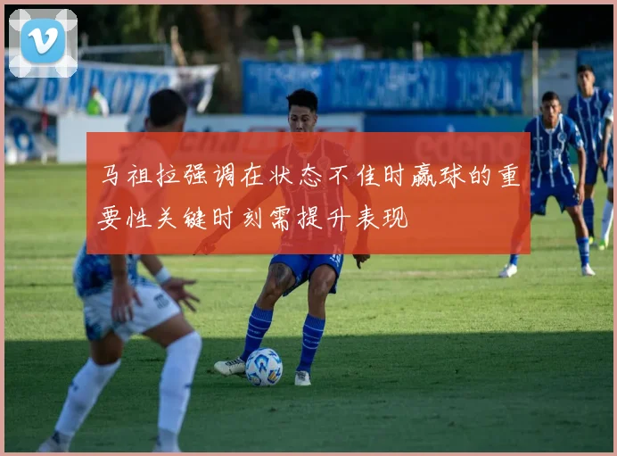 马祖拉强调在状态不佳时赢球的重要性关键时刻需提升表现