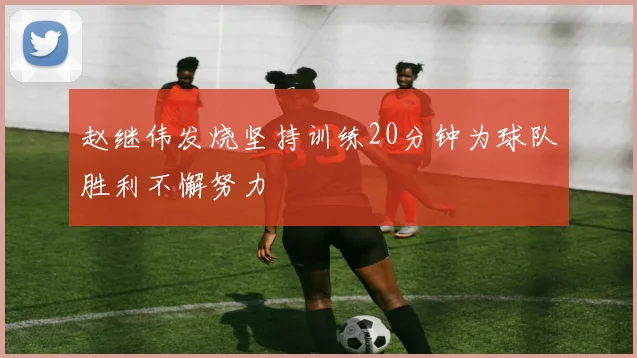 赵继伟发烧坚持训练20分钟为球队胜利不懈努力