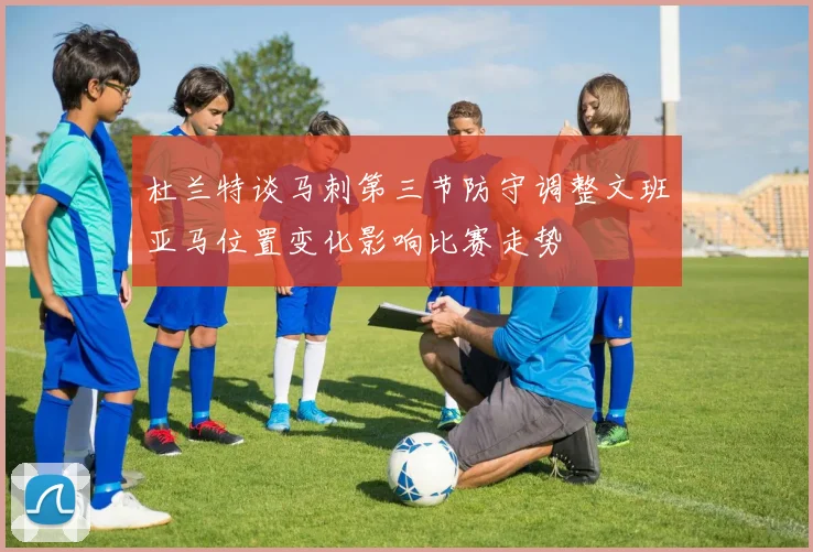 杜兰特谈马刺第三节防守调整文班亚马位置变化影响比赛走势