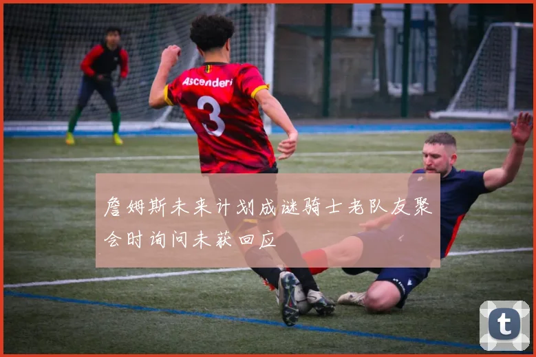 詹姆斯未来计划成谜骑士老队友聚会时询问未获回应