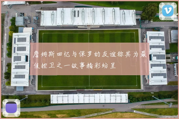 詹姆斯回忆与保罗的友谊称其为最佳控卫之一故事精彩纷呈