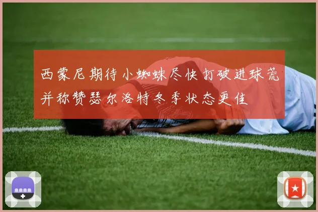 西蒙尼期待小蜘蛛尽快打破进球荒并称赞瑟尔洛特冬季状态更佳