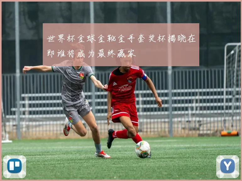 世界杯金球金靴金手套奖杯揭晓在即谁将成为最终赢家