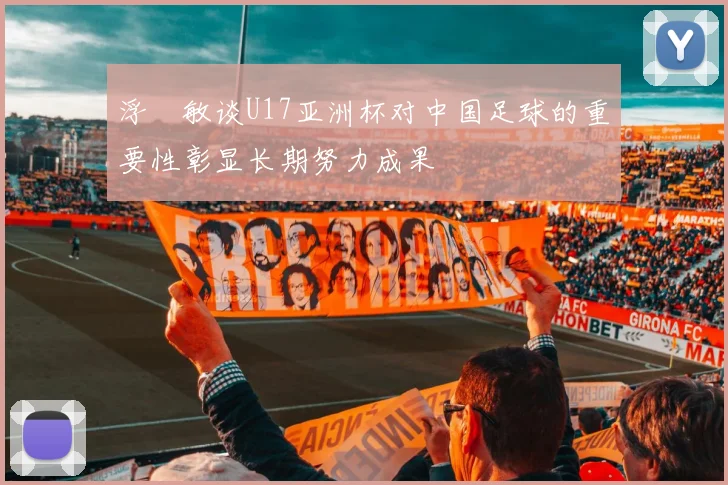 浮嶋敏谈U17亚洲杯对中国足球的重要性彰显长期努力成果