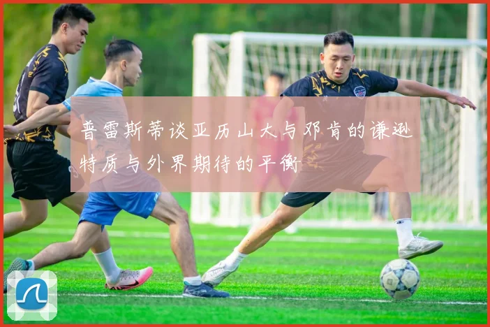 普雷斯蒂谈亚历山大与邓肯的谦逊特质与外界期待的平衡